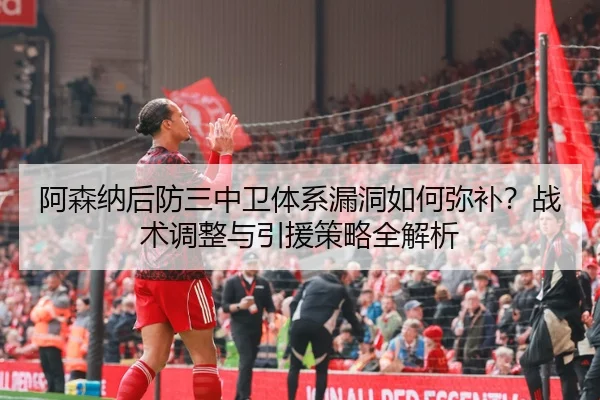 阿森纳后防三中卫体系漏洞如何弥补？战术调整与引援策略全解析